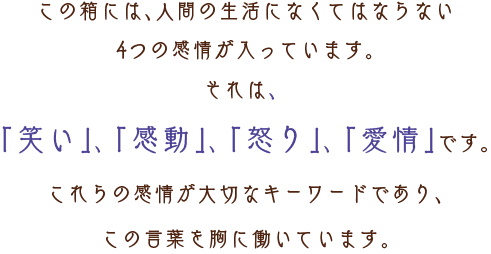 この箱には、人間の生活になくてはならない4つの感情が入っています。それは、「笑い」、「感動」、「怒り」、「愛情」です。これらの感情が大切なキーワードであり、この言葉を胸に働いています。