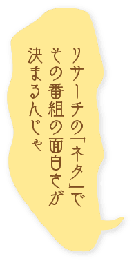 リサーチの「ネタ」でその番組の面白さが決まるんじゃ