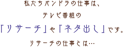 私たちパンドラの仕事は、テレビ番組の「リサーチ」や「ネタ出し」です。リサーチの仕事とは…